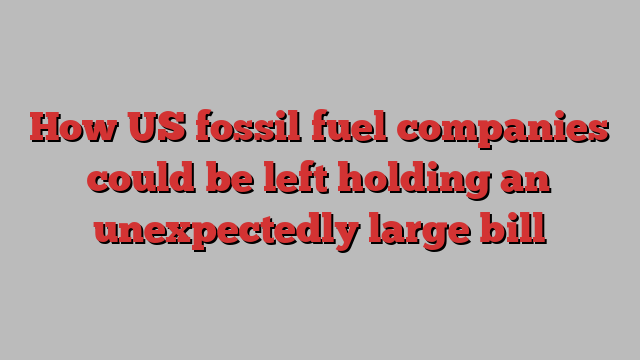 How US fossil fuel companies could be left holding an unexpectedly large bill 